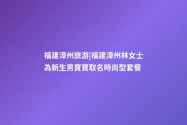 福建漳州旅游|福建漳州林女士為新生男寶寶取名時尚型套餐-第1張-公司起名-玄機派